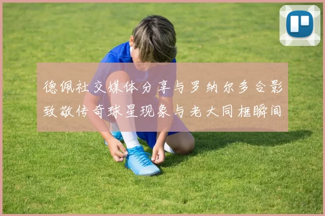 德佩社交媒体分享与罗纳尔多合影致敬传奇球星现象与老大同框瞬间