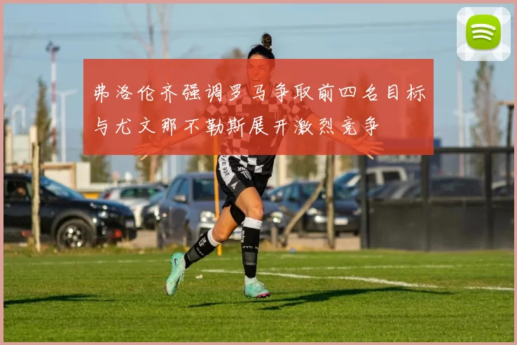 弗洛伦齐强调罗马争取前四名目标与尤文那不勒斯展开激烈竞争