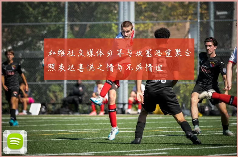 加维社交媒体分享与坎塞洛重聚合照表达喜悦之情与兄弟情谊
